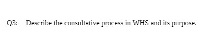 Q3: Describe the consultative process in WHS and its purpJse.