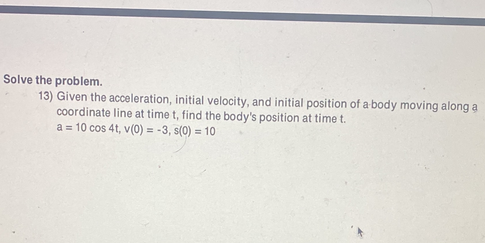 Solve the problem. 13) Given the acceleration, initial velocity, and initial