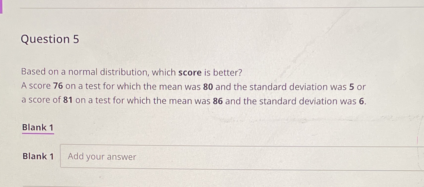  Question 5 Based on a normal distribution, which score is better?