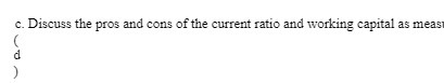 c. the pros and cons ofthe current ratio and working capital as