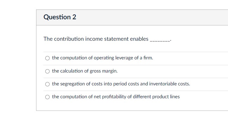 Question 2 The contribution income statement enables O the computation of
