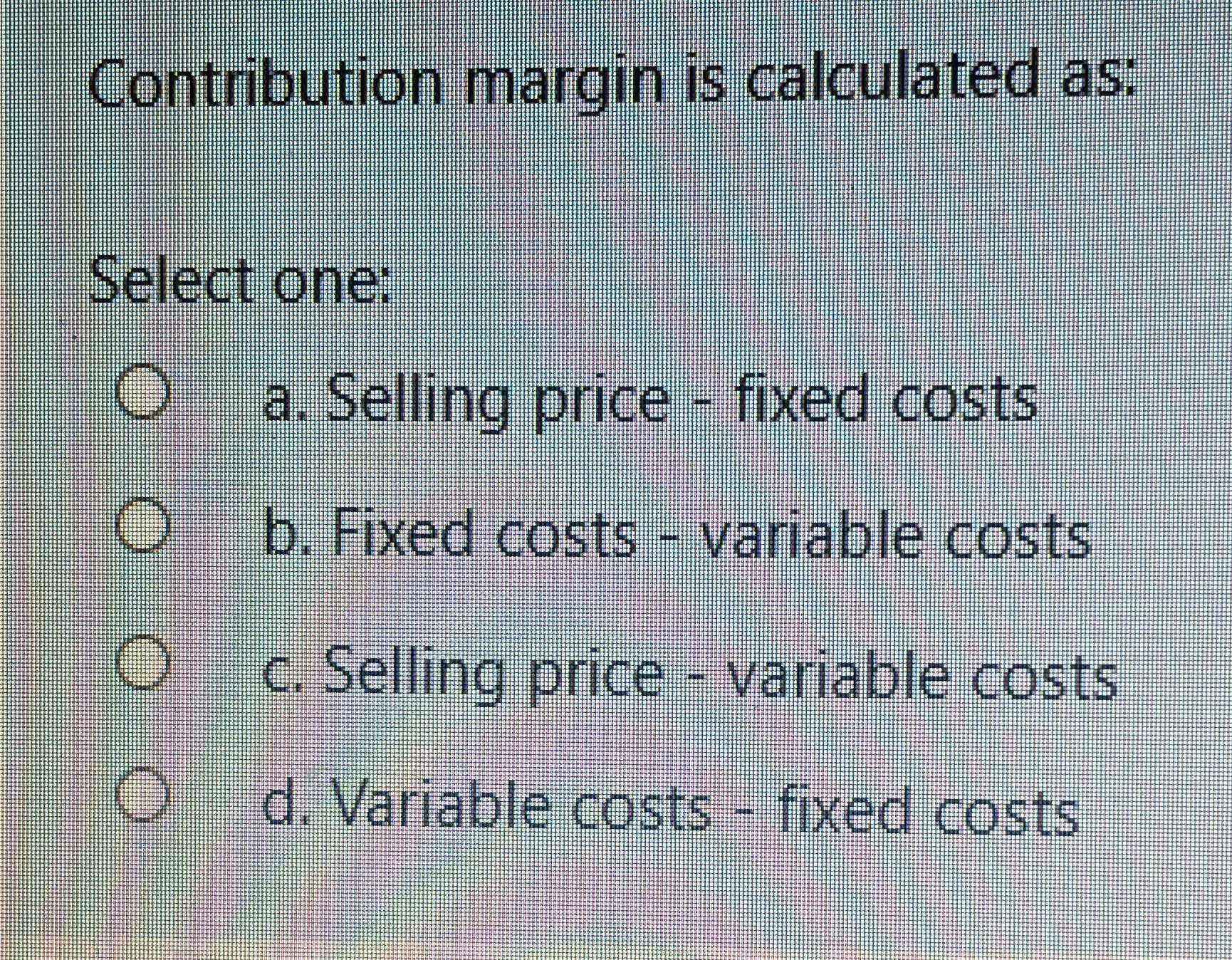  Contribution margin is calculated as; Select one: O a. Selling price