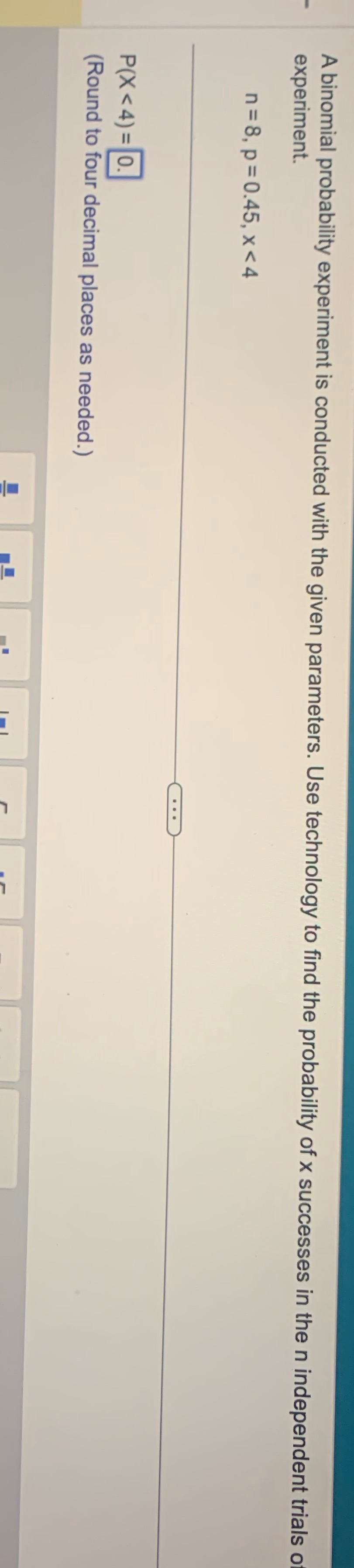  A binomial probability experiment is conducted with the given parameters. Use