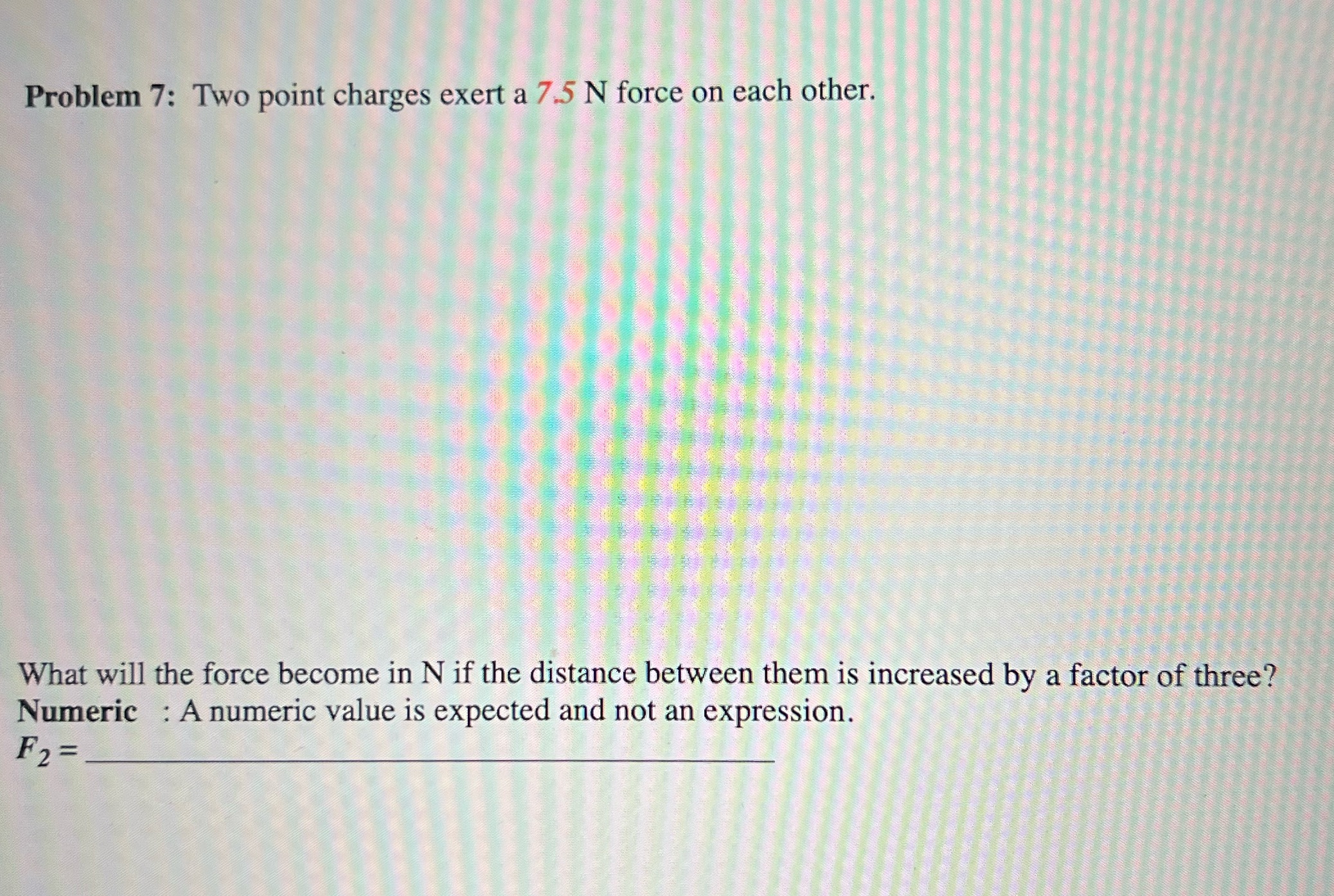  Problem 7: Two point charges exert a 7.5 N force on