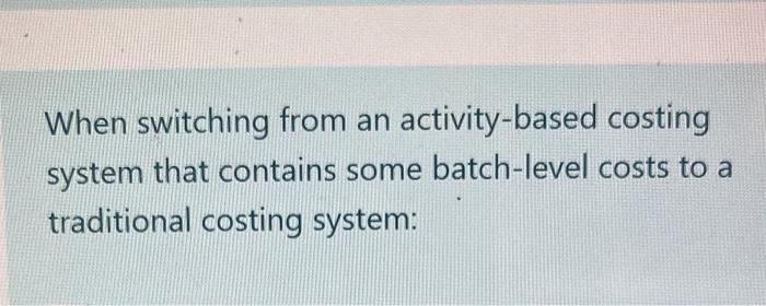 When switching from an activity-based costing system that contains some batch-level costs