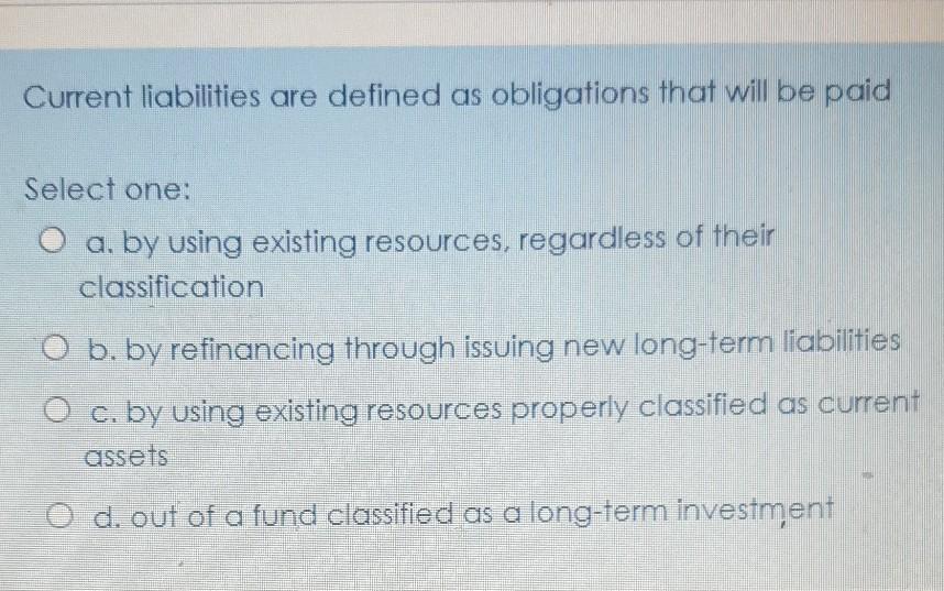 Current liabilities are defined as obligations that will be paid Select