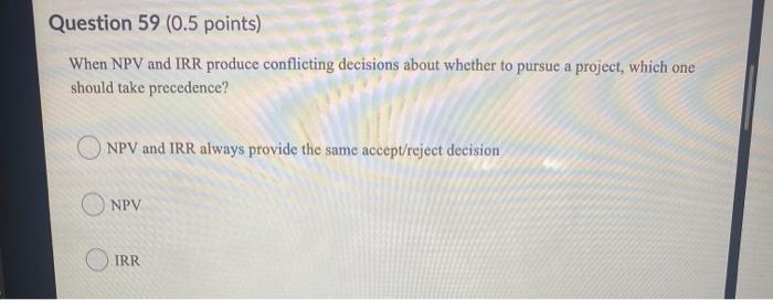  Question 59 (0.5 points) When NPV and IRR produce conflicting decisions