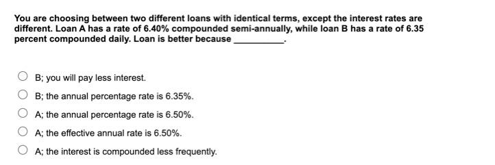 You are choosing between two different loans with identical terms, except
