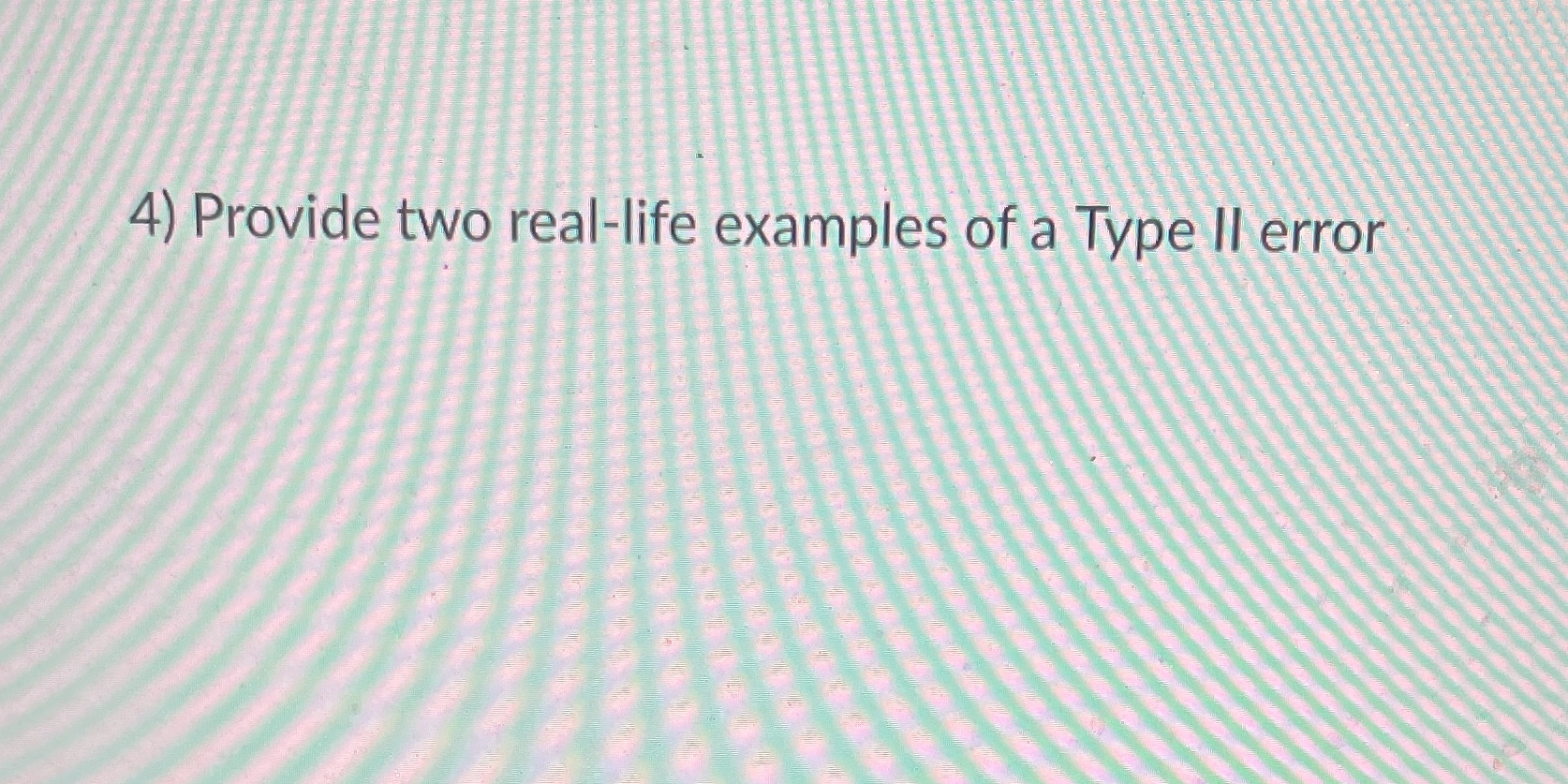 4) Provide two real-life examples of a Type II error