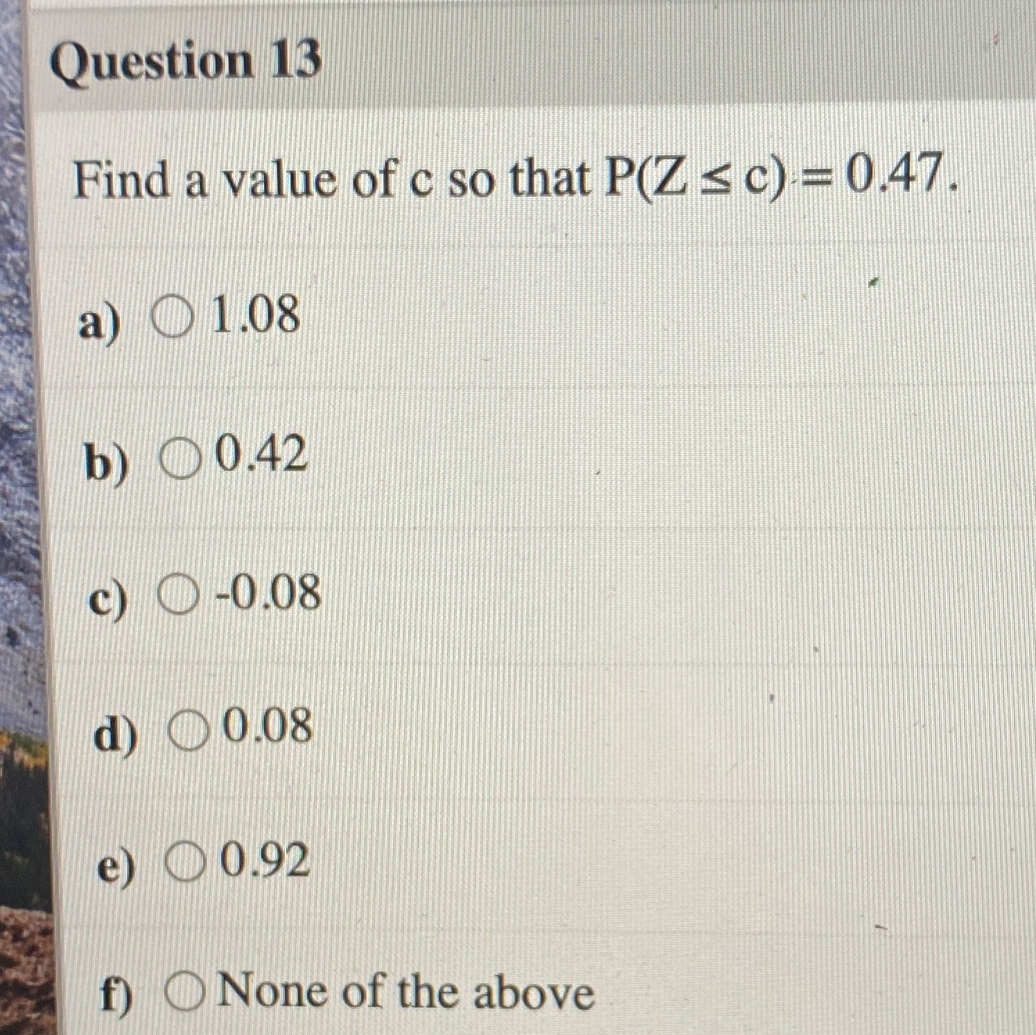 Question 13 Find a yalue ofc so that P(Z c)= 0.47. a)