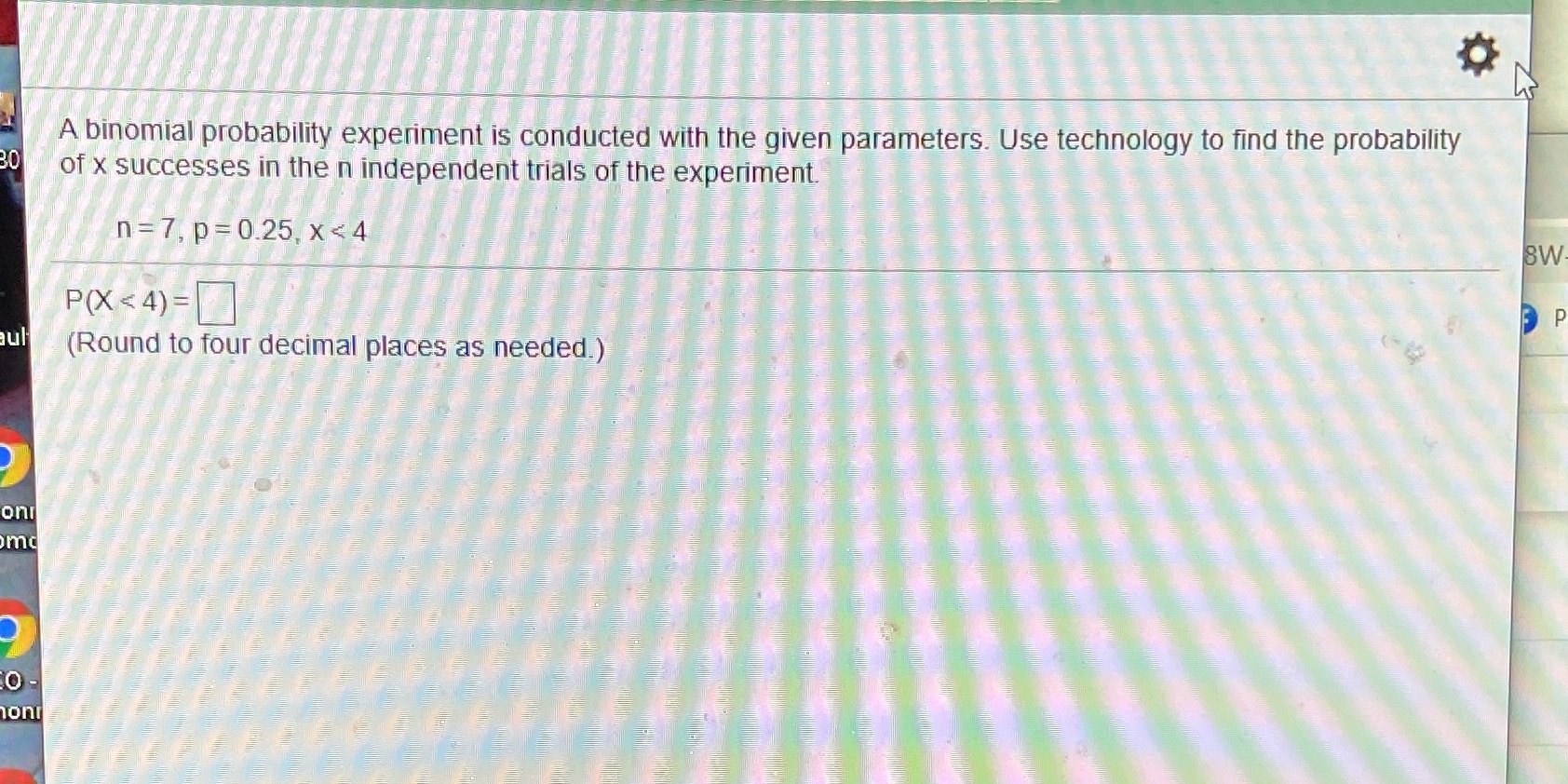  A binomial probability experiment is conducted with the given parameters. Use