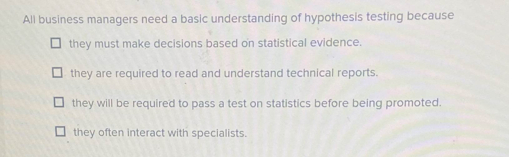  All business managers need a basic understanding of hypothesis testing because