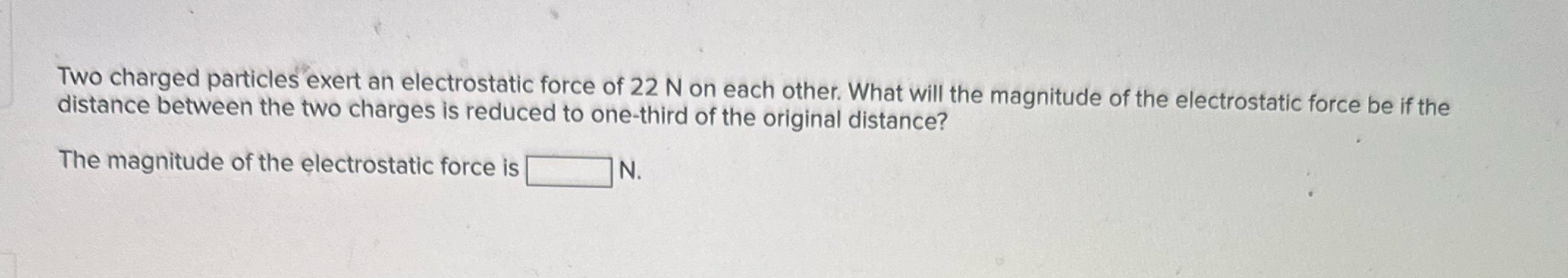  Two charged particles exert an electrostatic force of 22 N on