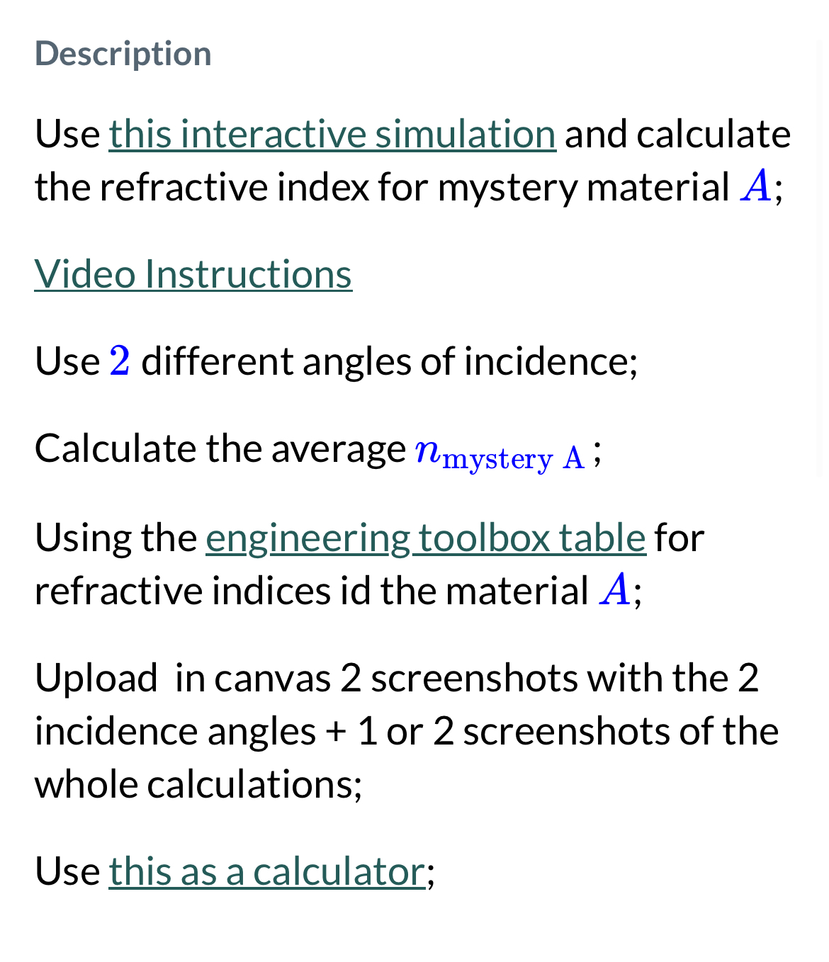 https://phet.colorado.edu/sims/html/bending-light/latest/bending-light_en.html https://www.engineeringtoolbox.com/refractive-index-d_1264.htmlhttp://findescape.com/phy1020/calc.php Description Use this interactive simulation and calculate the refractive index