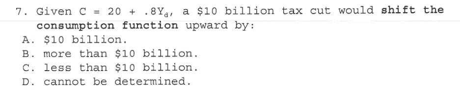 7. Given C = 20 + .8Y., a $10 billion tax