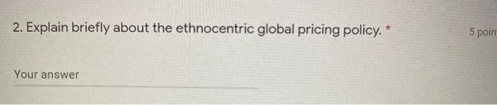 2. Explain briefly about the ethnocentric global pricing policy. Your answer 5
