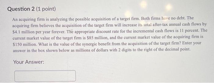  Question 2 (1 point) An acquiring firm is analyzing the possible