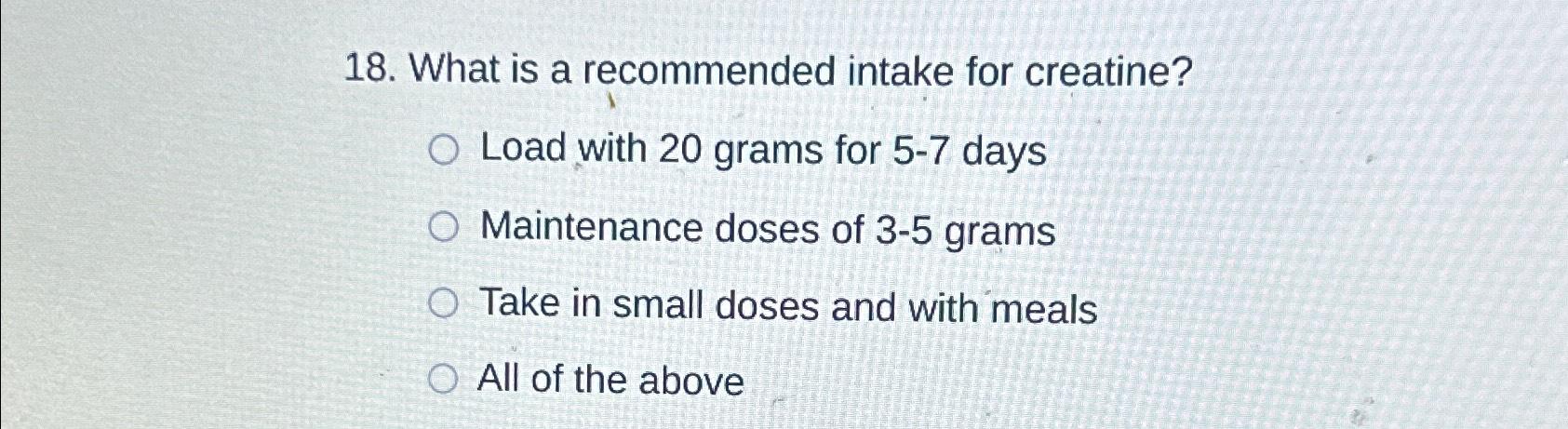  What is a recommended intake for creatine? Load with 20 grams