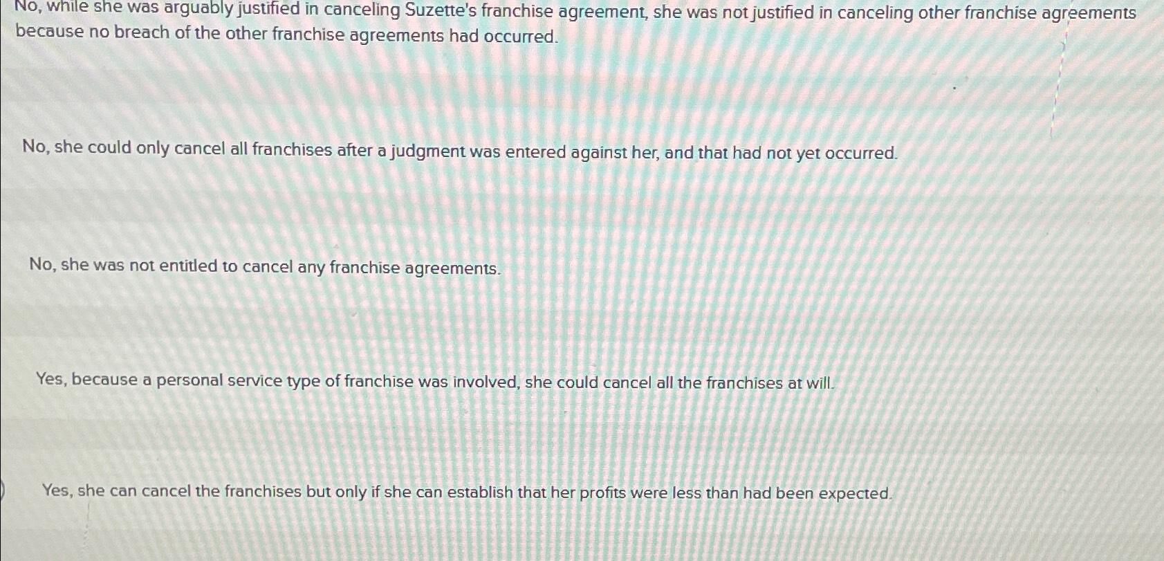  No, while she was arguably justified in canceling Suzette's franchise agreement,