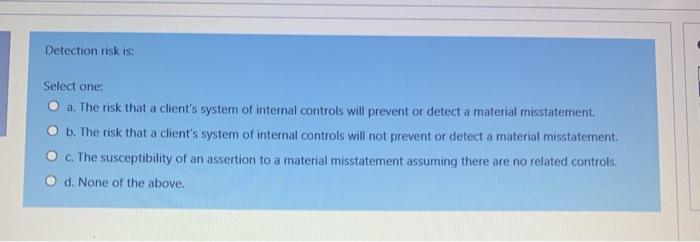  Detection risk is: Select one: O a. The risk that a