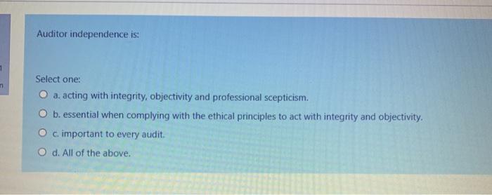  Auditor independence is: 1 Select one: O a. acting with integrity,