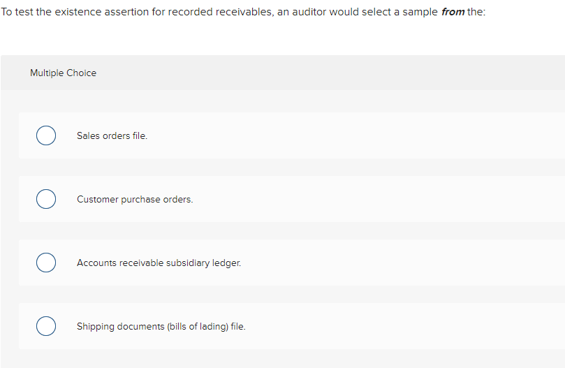 Question: To test the existence assertion for recorded receivables, an auditor would