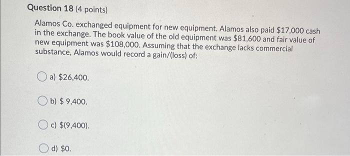  Question 18 (4 points) Alamos Co. exchanged equipment for new equipment.