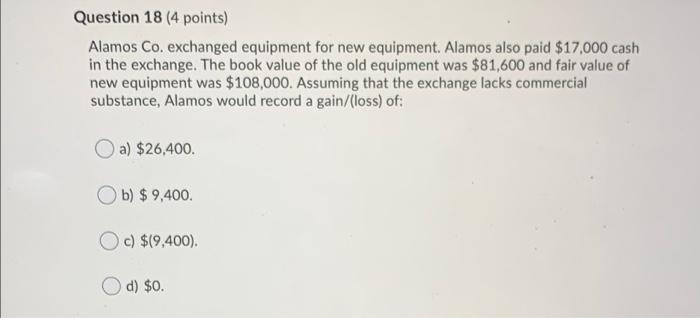  Question 18 (4 points) Alamos Co. exchanged equipment for new equipment.