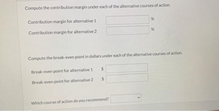  Compute the contribution margin under each of the alternative courses of
