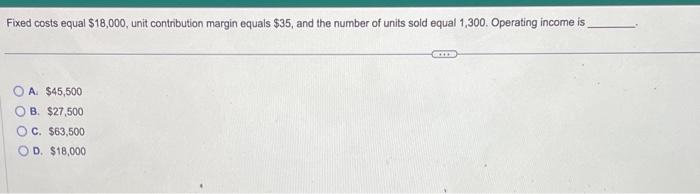  Fixed costs equal $18,000, unit contribution margin equals $35, and the