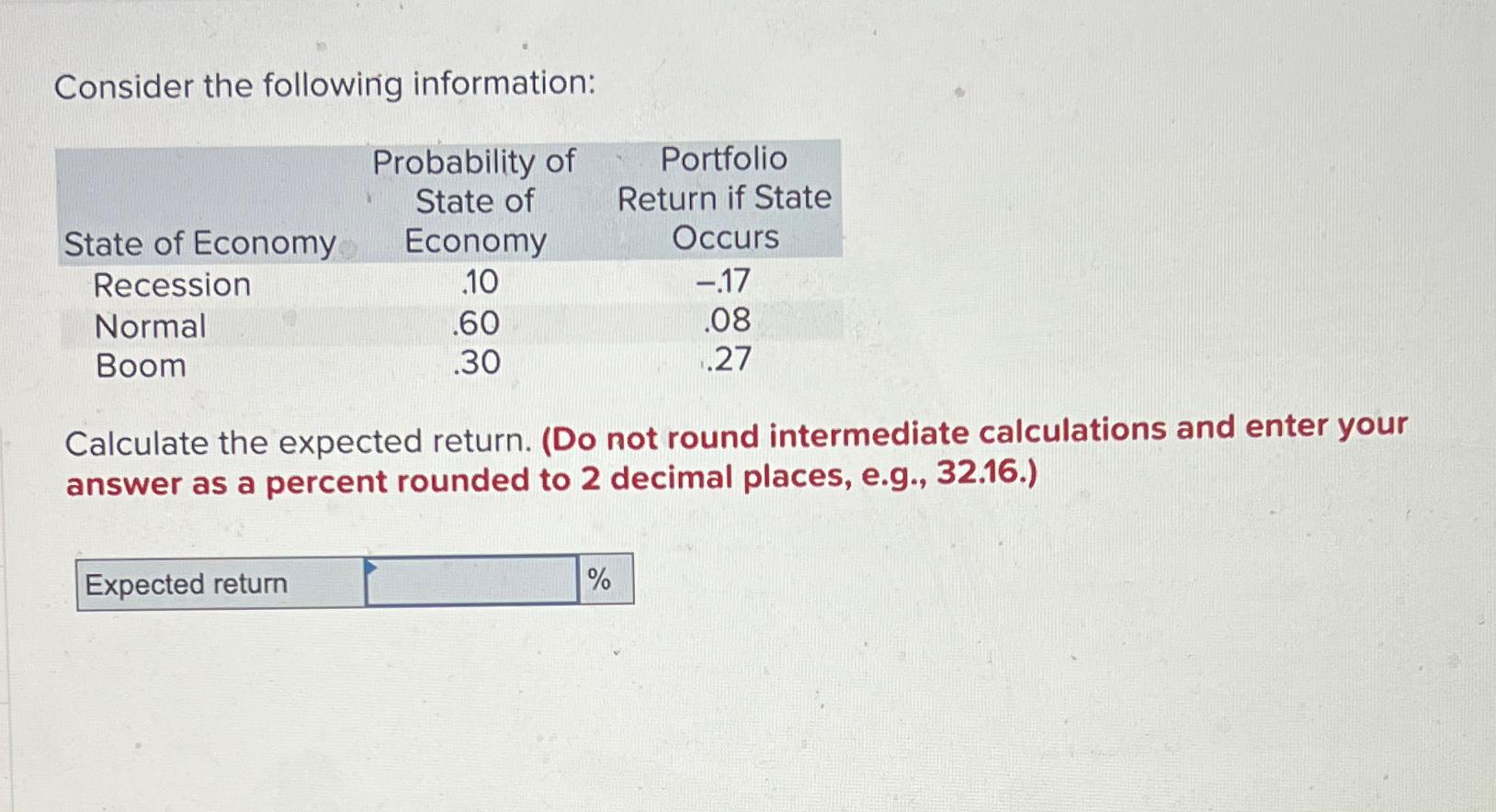  Consider the following information: \table[[,\table[[Probability of],[State of],[Economy]],\table[[Portfolio],[Return if State],[Occurs]]],[State of Economy,.10,-.17],[Recession,.60,.08],[Normal,.30,.27],[Boom,,]]