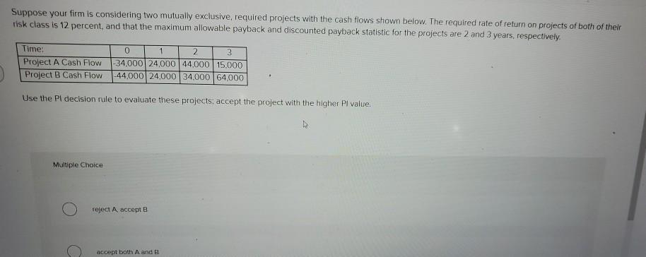 Suppose your firm is considering two mutually exclusive, required projects with