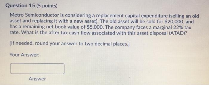  Question 15 (5 points) Metro Semiconductor is considering a replacement capital