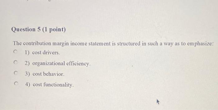  Question 5 (1 point) The contribution margin income statement is structured