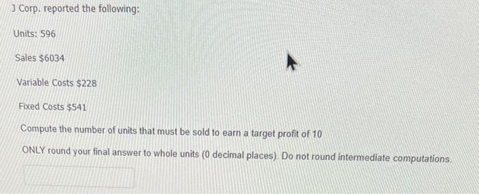  J Corp. reported the following: Units: 596 Sales $6034 Variable Costs