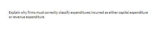 Explain why firms must correctly classify expenditu res incurred as either capital