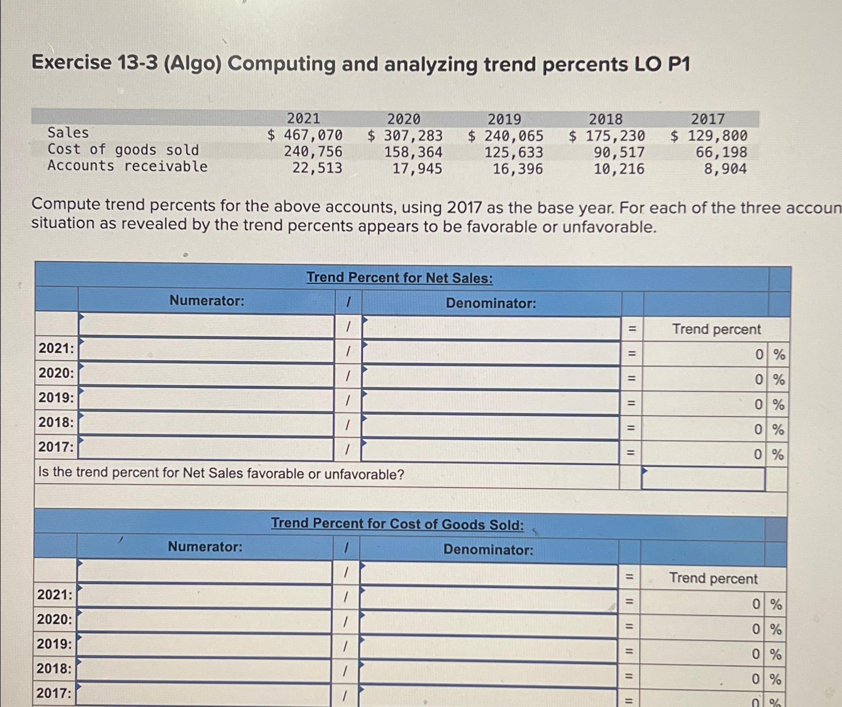  Exercise 13-3(Algo) Computing and analyzing trend percents LO P1 \table[[,2021,2020,2019,2018,2017],[Sales,$467,070,$307,283,$240,065,$175,230,$129,800 