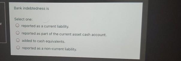 Bank indebtedness is st Select one: reported as a current liability,