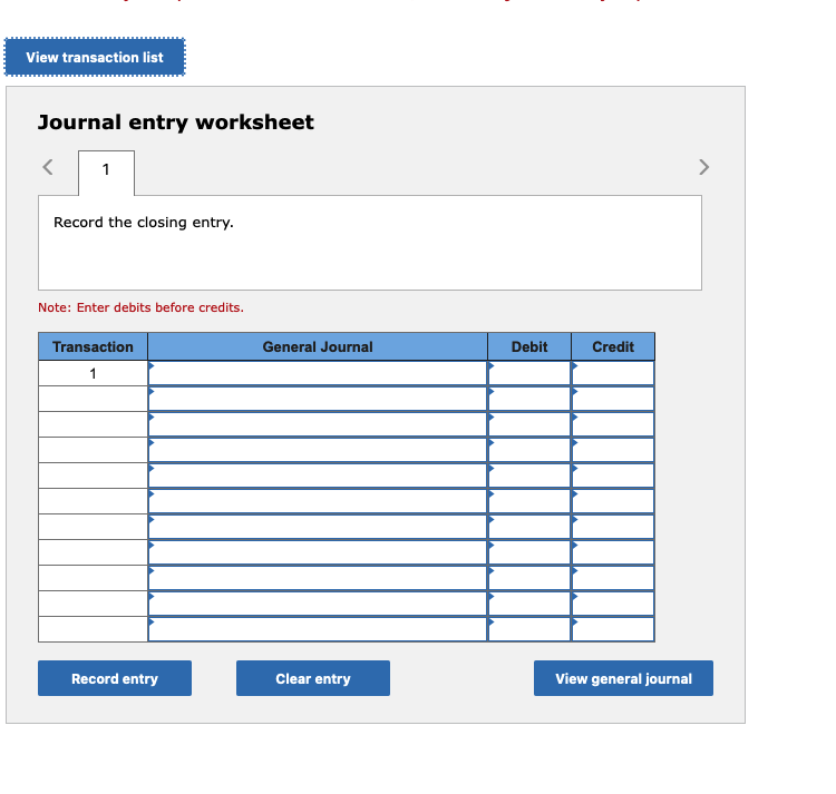  Journal entry worksheet 1 Note: Enter debits before credits. \table[[Transaction,General Journal,Debit,Credit],[1,,,],[,,,],[,,,],[,,,],[,,,],[,,,],[,,,],[,,,],[,,,],[,,,],[,,,]]