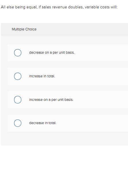 All else being equal, if sales revenue doubles, variable costs will: