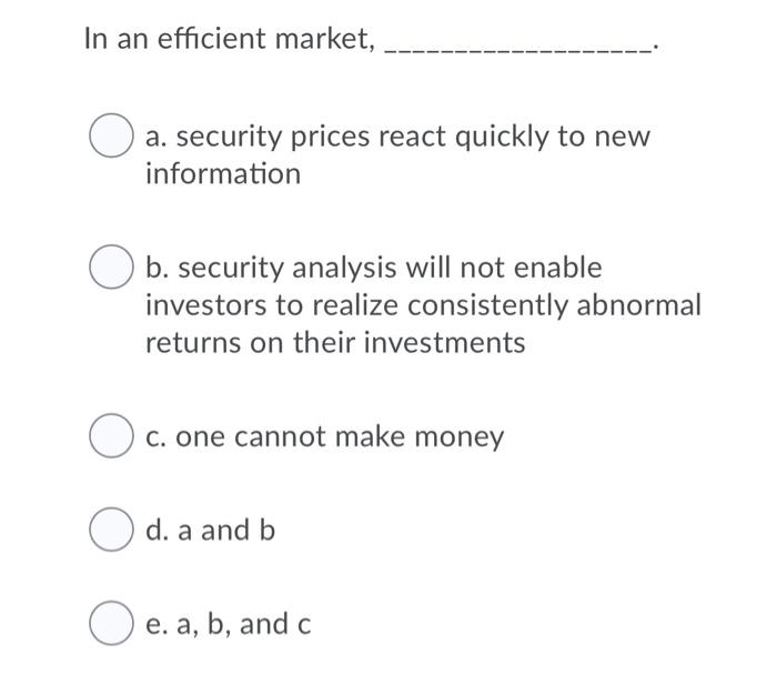  In an efficient market, a. security prices react quickly to new