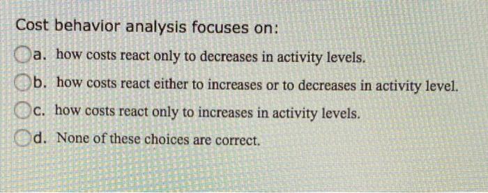  Cost behavior analysis focuses on: a. how costs react only to