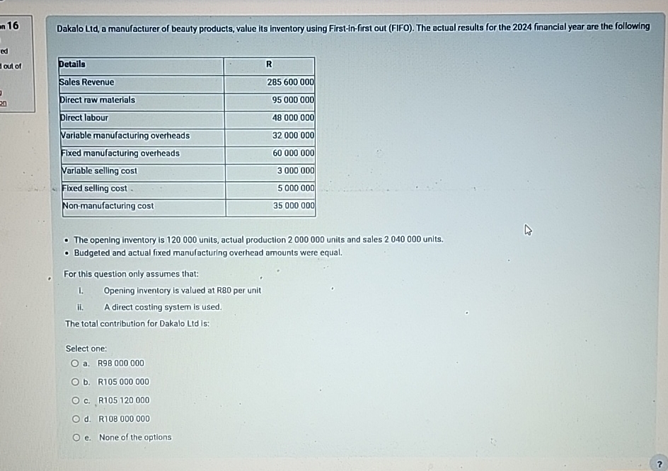  n 16 \table[[Details,R],[Sales Revenue,285600000],[Direct raw materials,95000000],[Direct labour,48000000],[Variable manufacturing overheads,32000000],[Fixed manufacturing overheads,60000000],[Variable