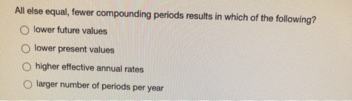  please help asap All else equal, fewer compounding periods results in