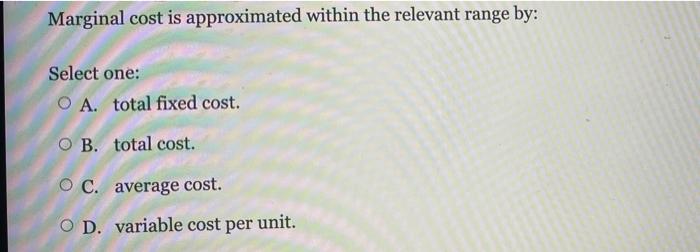  Marginal cost is approximated within the relevant range by: Select one:
