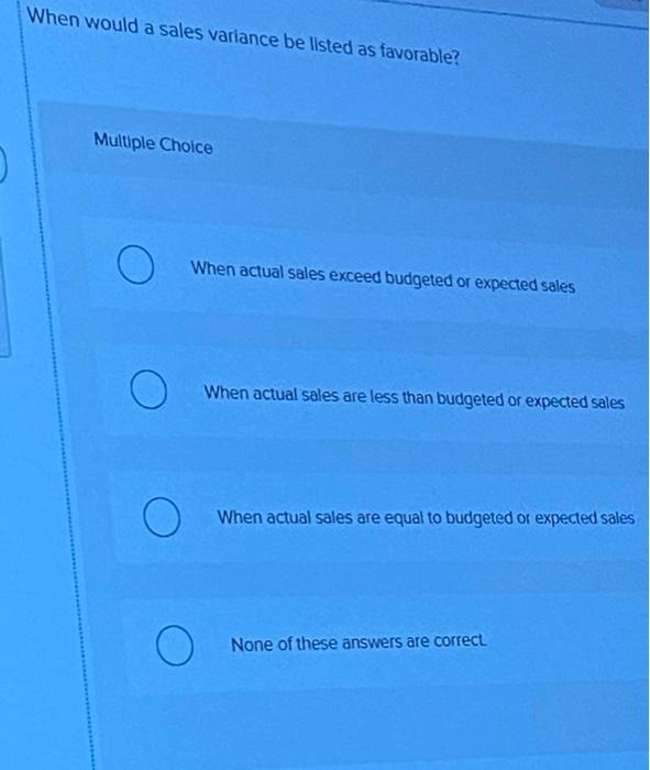  When would a sales variance be listed as favorable? Multiple Choice