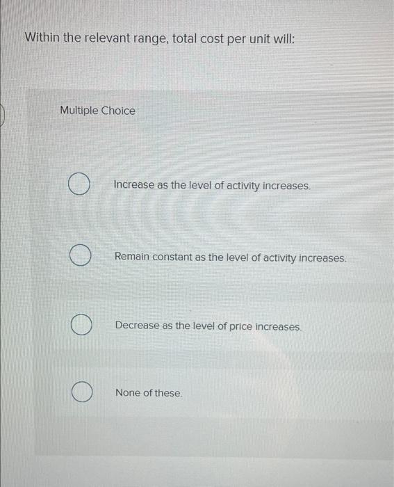  Within the relevant range, total cost per unit will: Multiple Choice