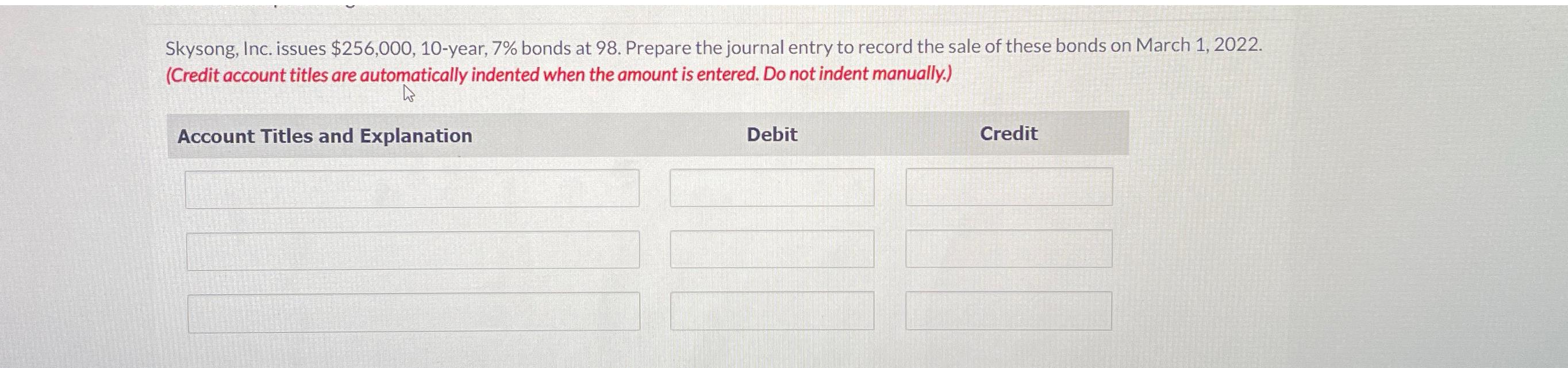  Skysong, Inc. issues $256,000,10-year, 7% bonds at 98. Prepare the journal