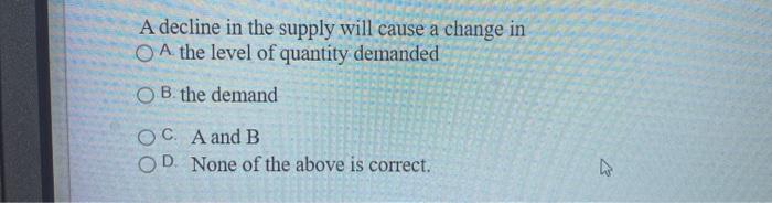  A decline in the supply will cause a change in A