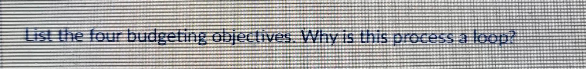  List the four budgeting objectives. Why is this process a loop